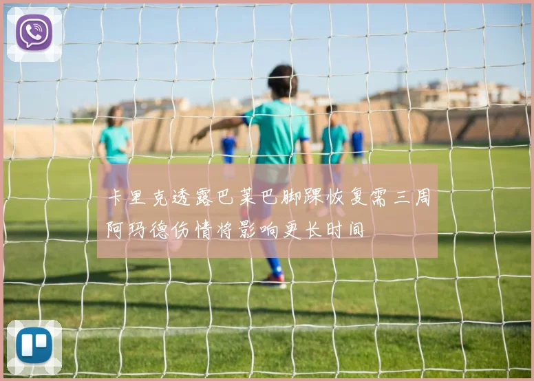 卡里克透露巴莱巴脚踝恢复需三周阿玛德伤情将影响更长时间
