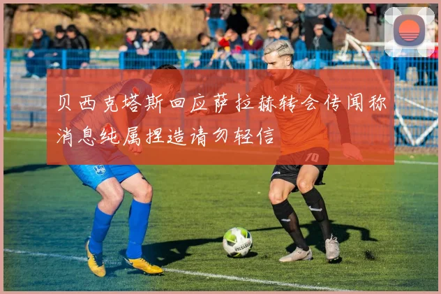 贝西克塔斯回应萨拉赫转会传闻称消息纯属捏造请勿轻信