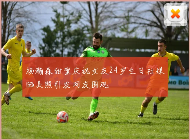 杨瀚森甜蜜庆祝女友24岁生日社媒晒美照引发网友围观