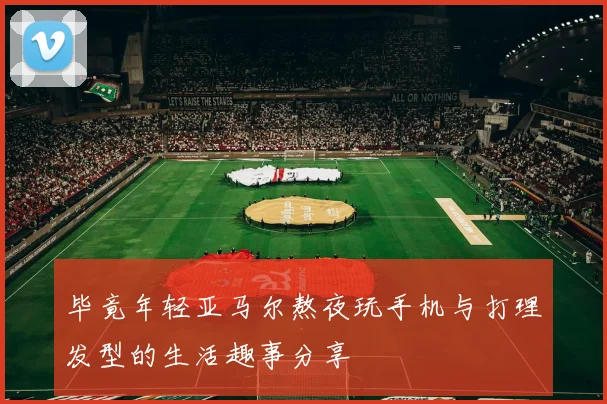 毕竟年轻亚马尔熬夜玩手机与打理发型的生活趣事分享