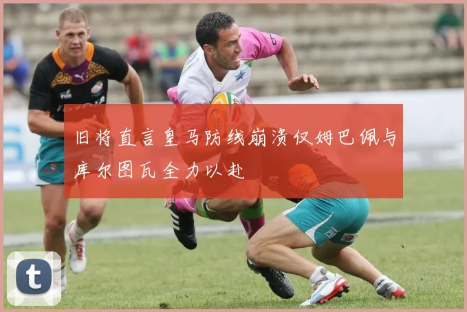 旧将直言皇马防线崩溃仅姆巴佩与库尔图瓦全力以赴