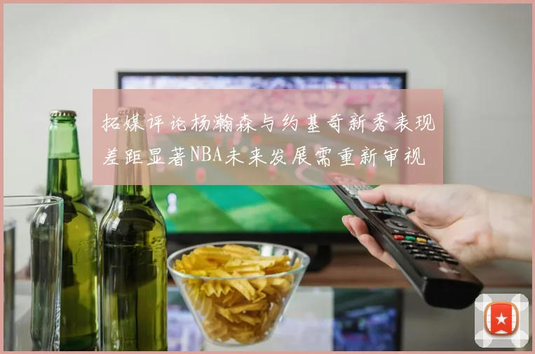 拓媒评论杨瀚森与约基奇新秀表现差距显著NBA未来发展需重新审视