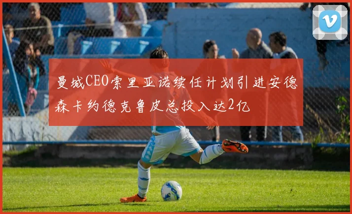 曼城CEO索里亚诺续任计划引进安德森卡约德克鲁皮总投入达2亿
