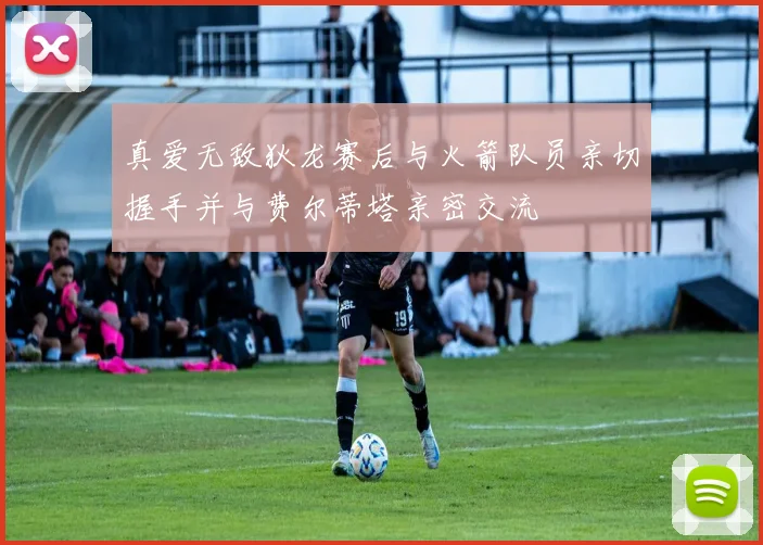 真爱无敌狄龙赛后与火箭队员亲切握手并与费尔蒂塔亲密交流