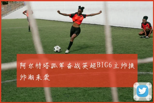阿尔特塔孤军奋战英超BIG6主帅换帅潮来袭