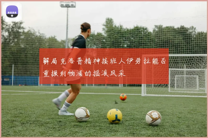 解局克洛普精神接班人伊劳拉能否重振利物浦的摇滚风采