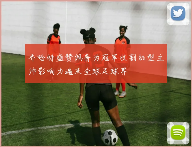 乔哈特盛赞佩普为冠军收割机型主帅影响力遍及全球足球界