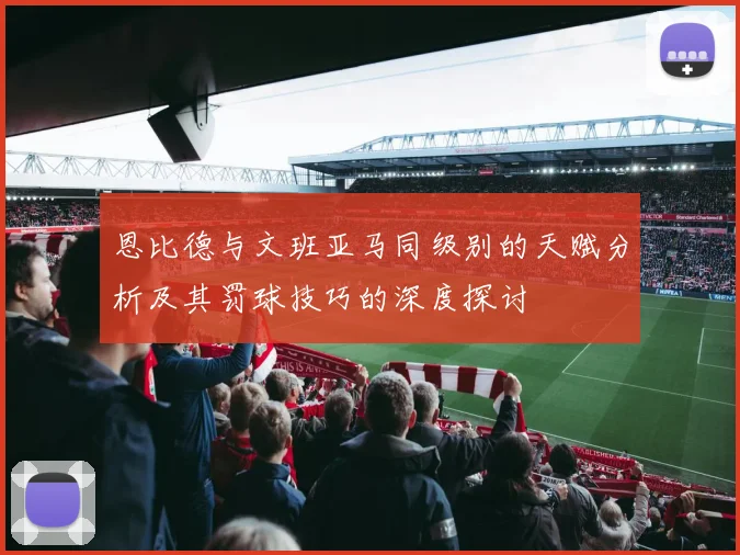 恩比德与文班亚马同级别的天赋分析及其罚球技巧的深度探讨