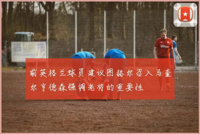 前英格兰球员建议图赫尔召入马奎尔亨德森强调老将的重要性
