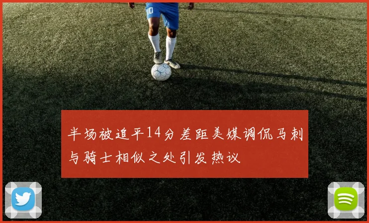 半场被追平14分差距美媒调侃马刺与骑士相似之处引发热议