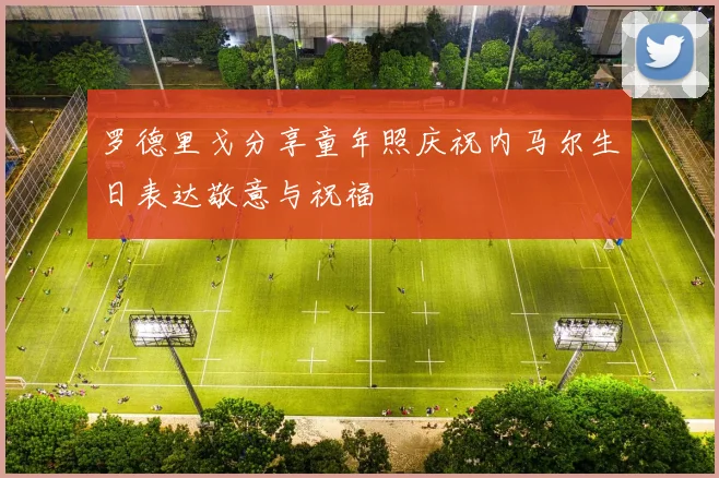 罗德里戈分享童年照庆祝内马尔生日表达敬意与祝福