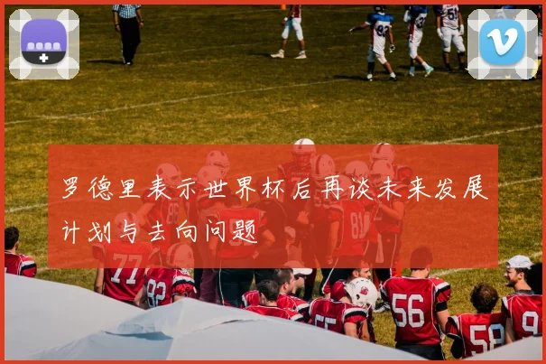 罗德里表示世界杯后再谈未来发展计划与去向问题